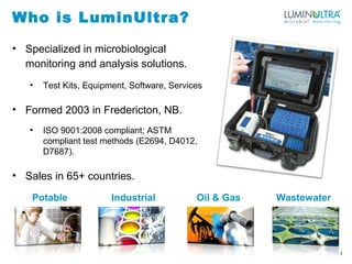 Who is LuminUltra?
• Specialized in microbiological
monitoring and analysis solutions.
• Test Kits, Equipment, Software, Services
• Formed 2003 in Fredericton, NB.
• ISO 9001:2008 compliant; ASTM
compliant test methods (E2694, D4012,
D7687).
• Sales in 65+ countries.
1
Potable Industrial Oil & Gas Wastewater
 
