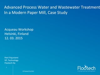 © Flootech Oy 2012© Flootech Oy 2012
Advanced Process Water and Wastewater Treatment
In a Modern Paper Mill, Case Study
1
Acqueau Workshop
Helsinki, Finland
12. 03. 2015
Petri Pajuniemi
VP, Technology
Flootech Oy
 