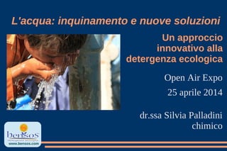 Un approccio
innovativo alla
detergenza ecologica
Open Air Expo
25 aprile 2014
dr.ssa Silvia Palladini
chimico
L'acqua: inquinamento e nuove soluzioni
www.bensos.com
 