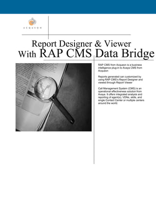 Report Designer & Viewer
With RAP CMS Data Bridge
               RAP CMS from Acqueon is a business
               intelligence plug-in to Avaya CMS from
               Acqueon

               Reports generated can customized by
               using RAP CMS’s Report Designer and
               viewed through Report Viewer

               Call Management System (CMS) is an
               operational effectiveness solution from
               Avaya. It offers integrated analysis and
               reporting of agent(s), VDNs, skills, and
               single Contact Center or multiple centers
               around the world.
 