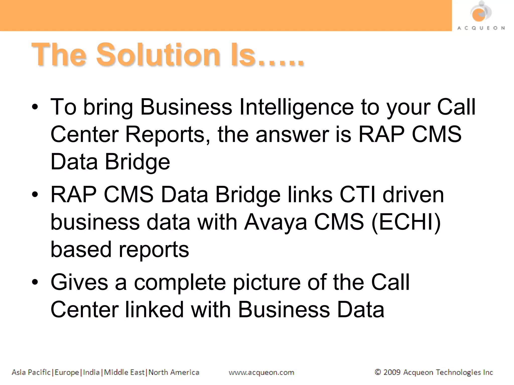 The Solution Is…..To bring Business Intelligence to your Call Center Reports, the answer is RAP CMS Data BridgeRAP CMS Data Bridge links CTI driven business data with Avaya CMS (ECHI) based reportsGives a complete picture of the Call Center linked with Business Data
