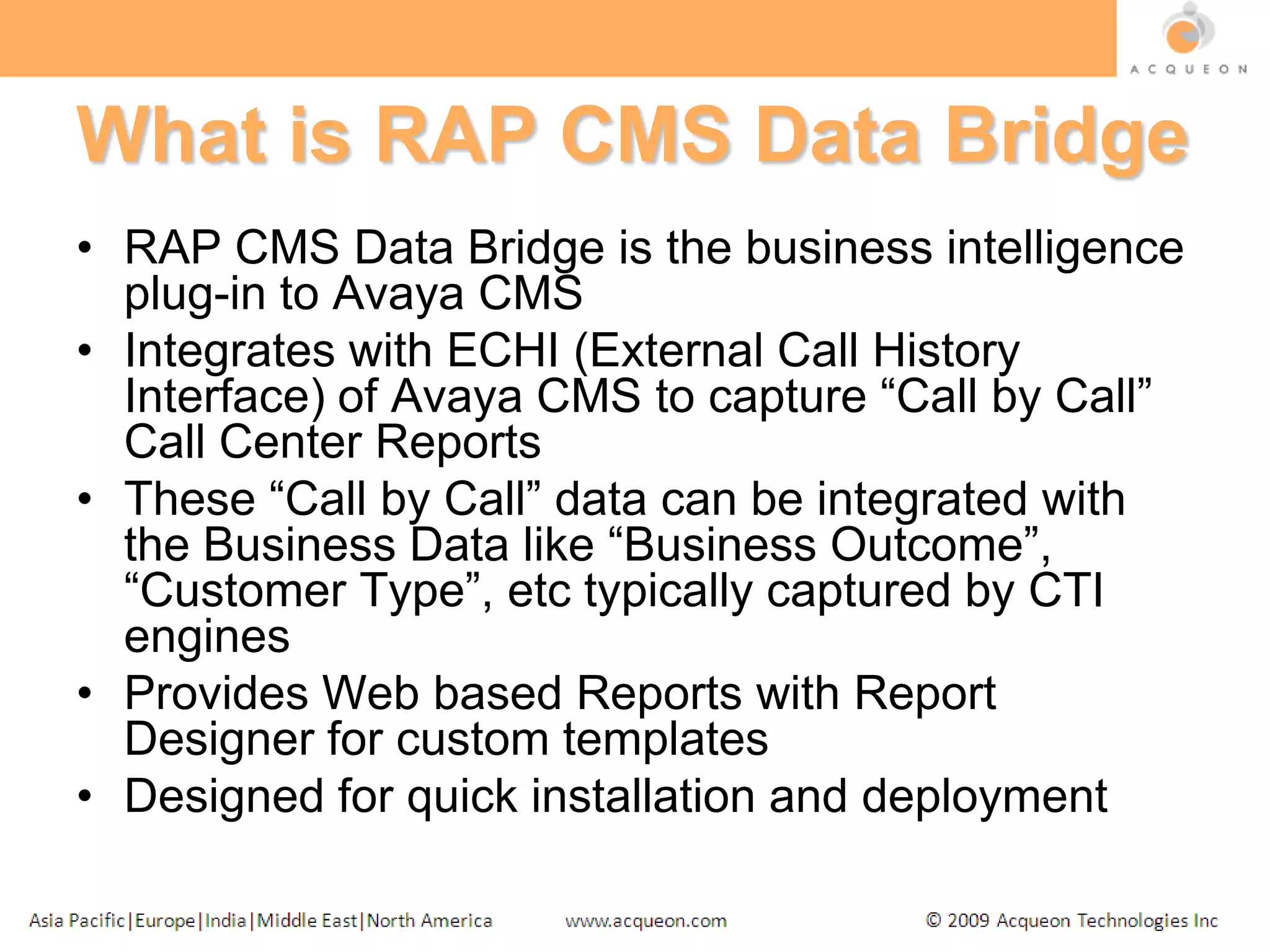 What is RAP CMS Data BridgeRAP CMS Data Bridge is the business intelligence plug-in to Avaya CMSIntegrates with ECHI (External Call History Interface) of Avaya CMS to capture “Call by Call” Call Center ReportsThese “Call by Call” data can be integrated with the Business Data like “Business Outcome”, “Customer Type”, etc typically captured by CTI enginesProvides Web based Reports with Report Designer for custom templatesDesigned for quick installation and deployment