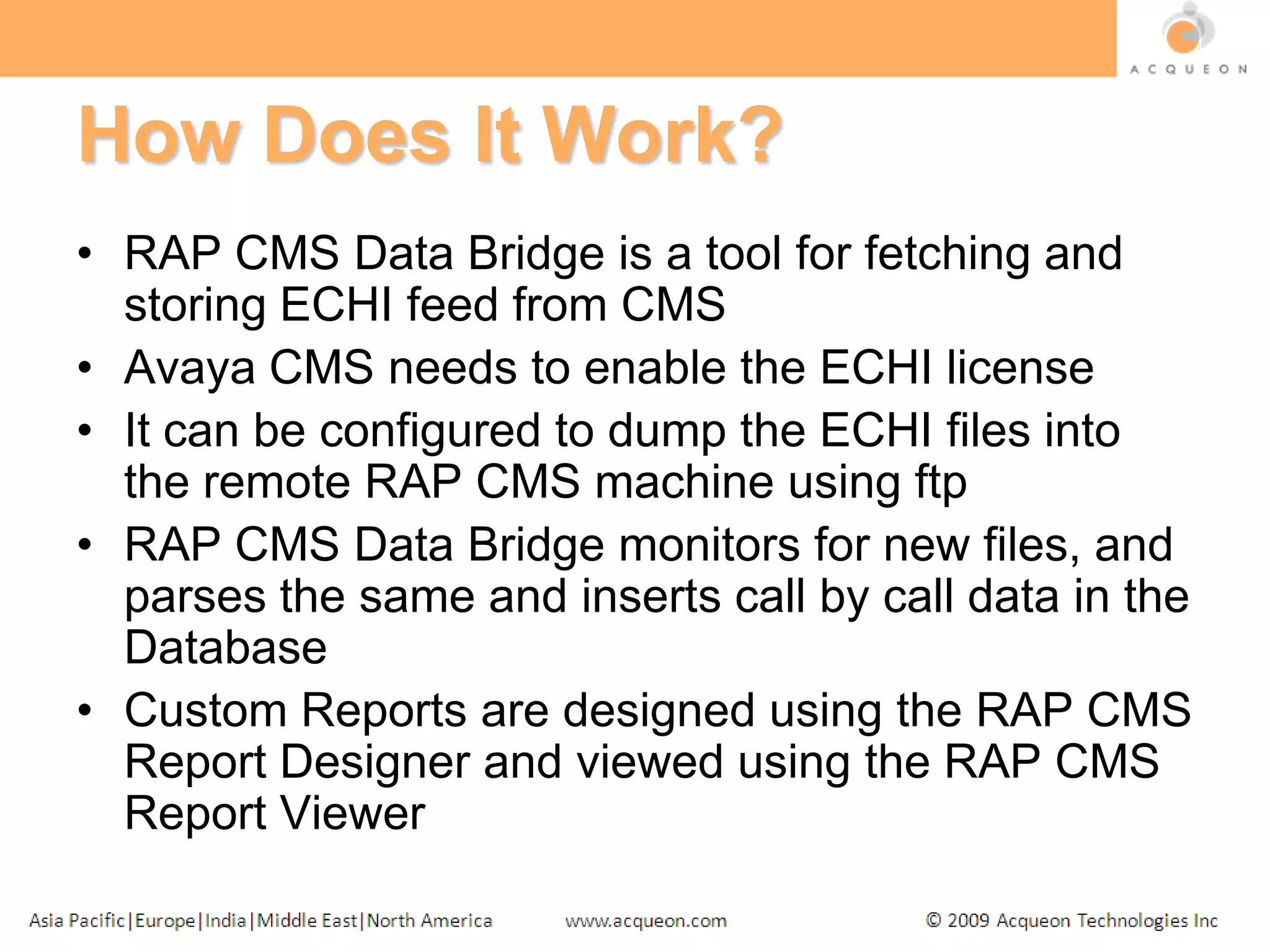 How Does It Work?RAP CMS Data Bridge is a tool for fetching and storing ECHI feed from CMSAvaya CMS needs to enable the ECHI licenseIt can be configured to dump the ECHI files into the remote RAP CMS machine using ftpRAP CMS Data Bridge monitors for new files, and parses the same and inserts call by call data in the DatabaseCustom Reports are designed using the RAP CMS Report Designer and viewed using the RAP CMS Report Viewer