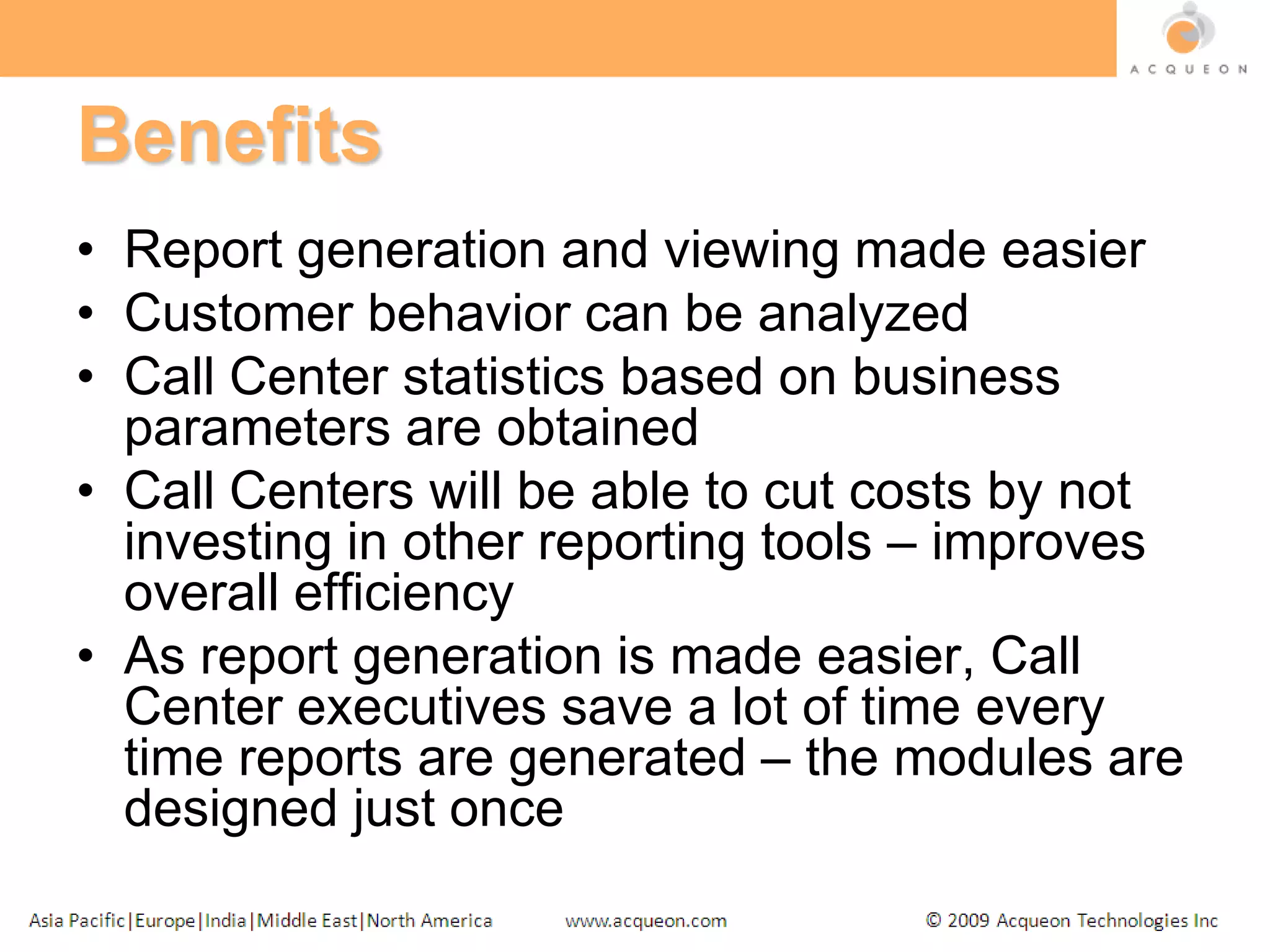 BenefitsReport generation and viewing made easierCustomer behavior can be analyzed Call Center statistics based on business parameters are obtainedCall Centers will be able to cut costs by not investing in other reporting tools – improves overall efficiencyAs report generation is made easier, Call Center executives save a lot of time every time reports are generated – the modules are designed just once