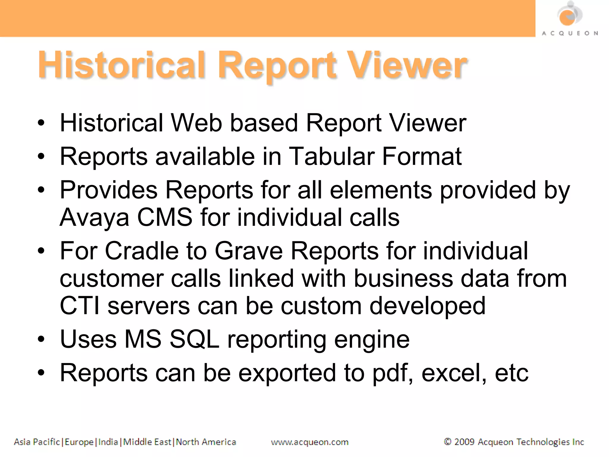 Historical Report ViewerHistorical Web based Report ViewerReports available in Tabular FormatProvides Reports for all elements provided by Avaya CMS for individual callsFor Cradle to Grave Reports for individual  customer calls linked with business data from CTI servers can be custom developedUses MS SQL reporting engineReports can be exported to pdf, excel, etc