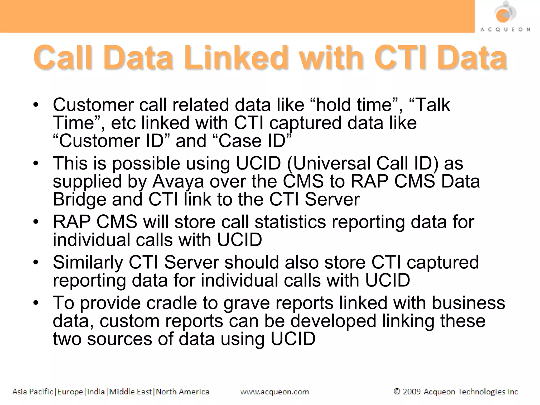 Call Data Linked with CTI DataCustomer call related data like “hold time”, “Talk Time”, etc linked with CTI captured data like “Customer ID” and “Case ID”This is possible using UCID (Universal Call ID) as supplied by Avaya over the CMS to RAP CMS Data Bridge and CTI link to the CTI ServerRAP CMS will store call statistics reporting data for individual calls with UCIDSimilarly CTI Server should also store CTI captured reporting data for individual calls with UCIDTo provide cradle to grave reports linked with business data, custom reports can be developed linking these two sources of data using UCID