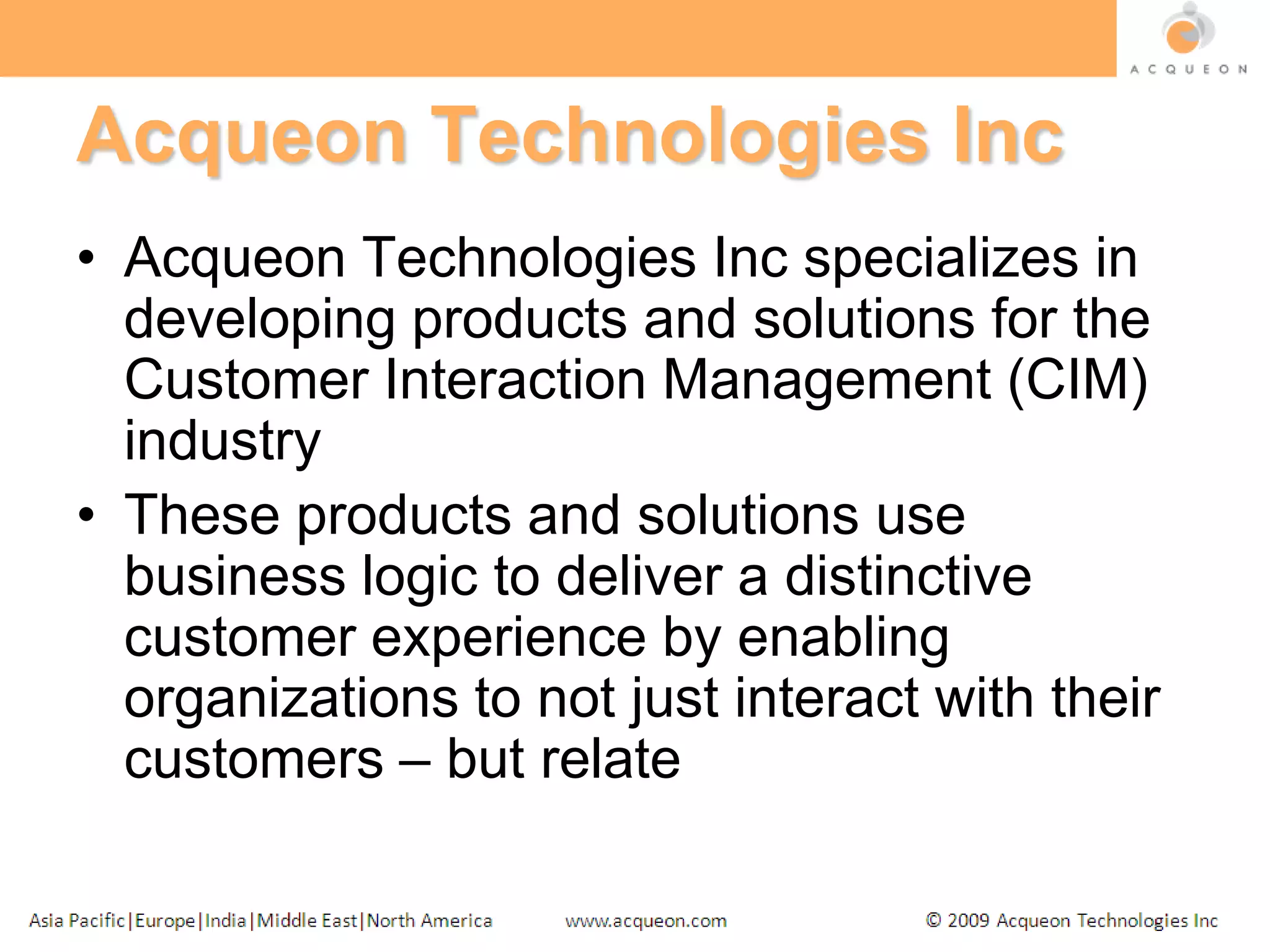 Acqueon Technologies IncAcqueon Technologies Inc specializes in developing products and solutions for the Customer Interaction Management (CIM) industryThese products and solutions use business logic to deliver a distinctive customer experience by enabling organizations to not just interact with their customers – but relate
