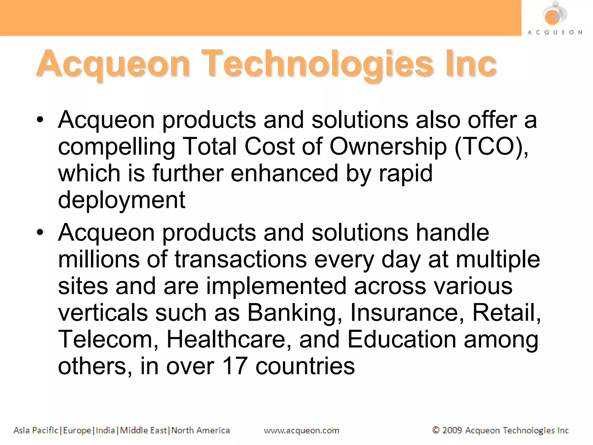 Acqueon Technologies IncAcqueon products and solutions also offer a compelling Total Cost of Ownership (TCO), which is further enhanced by rapid deploymentAcqueon products and solutions handle millions of transactions every day at multiple sites and are implemented across various verticals such as Banking, Insurance, Retail, Telecom, Healthcare, and Education among others, in over 17 countries