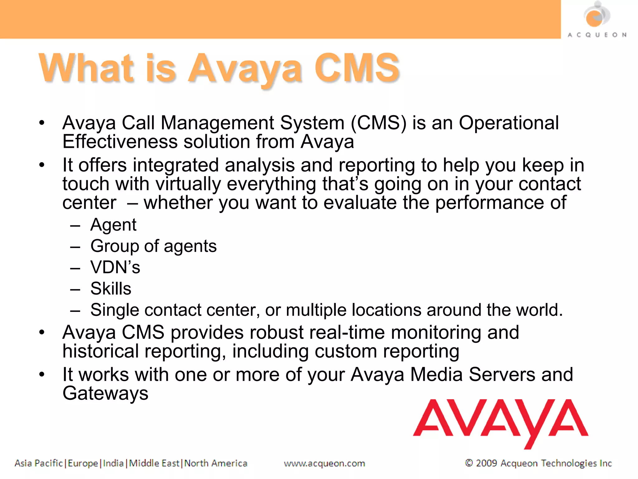 What is Avaya CMSAvaya Call Management System (CMS) is an Operational Effectiveness solution from AvayaIt offers integrated analysis and reporting to help you keep in touch with virtually everything that’s going on in your contact center  – whether you want to evaluate the performance ofAgentGroup of agentsVDN’sSkillsSingle contact center, or multiple locations around the world. Avaya CMS provides robust real-time monitoring and historical reporting, including custom reportingIt works with one or more of your Avaya Media Servers and Gateways