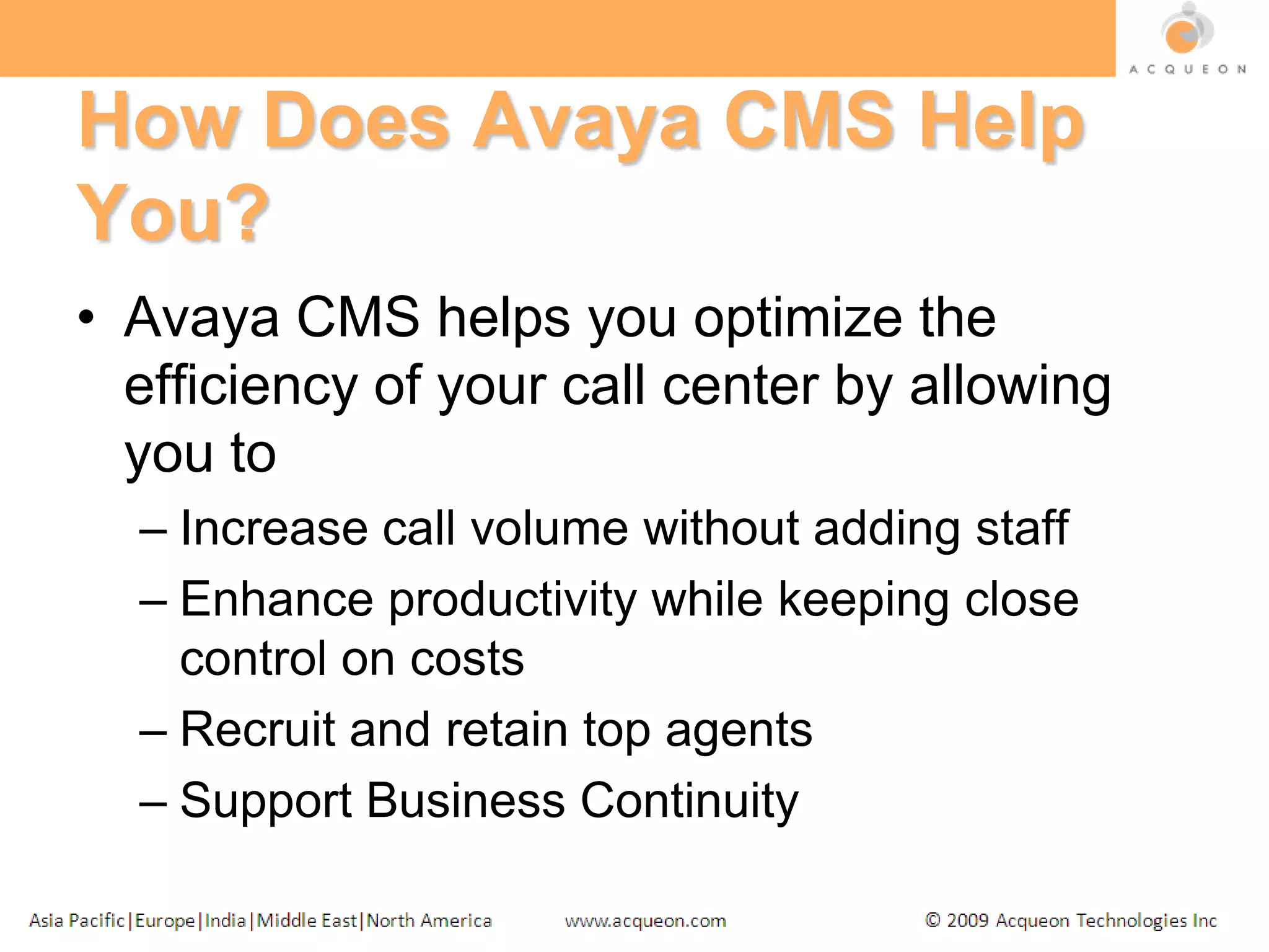 How Does Avaya CMS Help You?Avaya CMS helps you optimize the efficiency of your call center by allowing you toIncrease call volume without adding staffEnhance productivity while keeping close control on costsRecruit and retain top agentsSupport Business Continuity