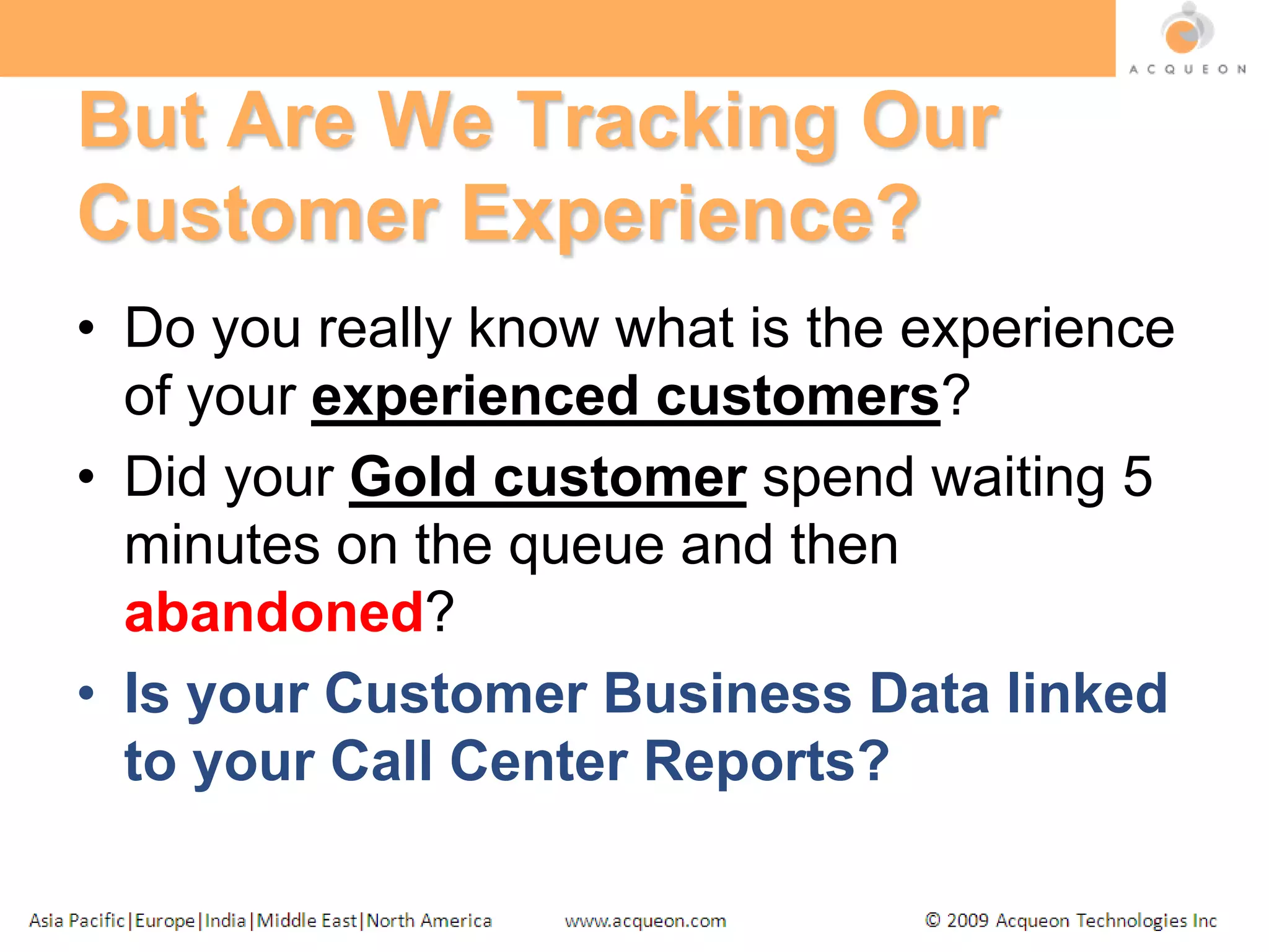 But Are We Tracking Our Customer Experience?Do you really know what is the experience of your experienced customers?Did your Gold customer spend waiting 5 minutes on the queue and then abandoned?Is your Customer Business Data linked to your Call Center Reports?