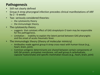 Pathogenesis
• Still not clearly defined
• Group A strep pharyngeal infection precedes clinical manifestations of ARF
  by 2 - 6 weeks
• Two seriously considered theories:
    – the cytotoxicity theory
    – the immunologic theory.
• The cytotoxicity theory
    – suggests that cytotoxic effect of GAS streptolysin O toxin may be responsible
      for the pathogenesis.
    – Limitation : inability to explain the latent period between GAS pharyngitis
      and the onset of acute rheumatic fever.
• The immunologic theory (theory of molecular mimicry)
    – Antibodies made against group A strep cross-react with human tissue (e.g.,
      heart, brain, joint).
    – Common antigenic determinants are shared between certain components of
      GAS (M protein, protoplast membrane, cell wall group A carbohydrate,
      capsular hyaluronate) and specific mammalian tissues (e.g., heart, brain, joint)




                                                                                      10
 