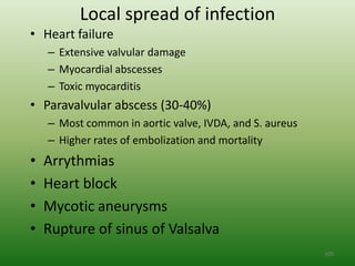 Local spread of infection
• Heart failure
    – Extensive valvular damage
    – Myocardial abscesses
    – Toxic myocarditis
• Paravalvular abscess (30-40%)
    – Most common in aortic valve, IVDA, and S. aureus
    – Higher rates of embolization and mortality
•   Arrythmias
•   Heart block
•   Mycotic aneurysms
•   Rupture of sinus of Valsalva
                                                         100
 