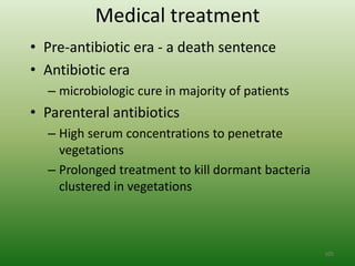 Medical treatment
• Pre-antibiotic era - a death sentence
• Antibiotic era
  – microbiologic cure in majority of patients
• Parenteral antibiotics
  – High serum concentrations to penetrate
    vegetations
  – Prolonged treatment to kill dormant bacteria
    clustered in vegetations



                                                   105
 