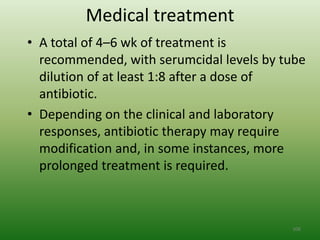 Medical treatment
• A total of 4–6 wk of treatment is
  recommended, with serumcidal levels by tube
  dilution of at least 1:8 after a dose of
  antibiotic.
• Depending on the clinical and laboratory
  responses, antibiotic therapy may require
  modification and, in some instances, more
  prolonged treatment is required.



                                          106
 