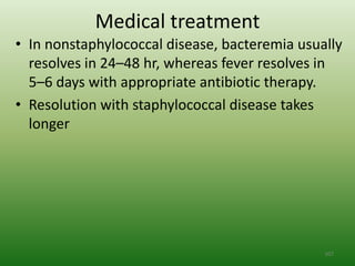 Medical treatment
• In nonstaphylococcal disease, bacteremia usually
  resolves in 24–48 hr, whereas fever resolves in
  5–6 days with appropriate antibiotic therapy.
• Resolution with staphylococcal disease takes
  longer




                                               107
 
