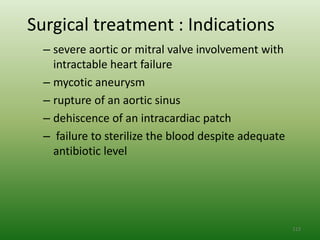 Surgical treatment : Indications
  – severe aortic or mitral valve involvement with
    intractable heart failure
  – mycotic aneurysm
  – rupture of an aortic sinus
  – dehiscence of an intracardiac patch
  – failure to sterilize the blood despite adequate
    antibiotic level




                                                      113
 