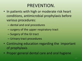 PREVENTION.
• In patients with high or moderate risk heart
  conditions, antimicrobial prophylaxis before
  various procedures:
  – dental and oral procedures
  – surgery of the upper respiratory tract
  – Surgery of the GI tract
  – Urinary tract procedures
• Continuing education regarding the important
  of prophylaxis
• Proper general dental care and oral hygiene
                                                 117
 