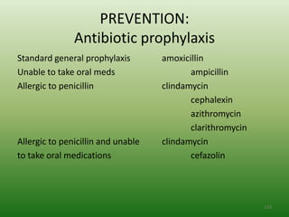 PREVENTION:
               Antibiotic prophylaxis
Standard general prophylaxis        amoxicillin
Unable to take oral meds                   ampicillin
Allergic to penicillin              clindamycin
                                           cephalexin
                                           azithromycin
                                           clarithromycin
Allergic to penicillin and unable   clindamycin
to take oral medications                   cefazolin




                                                            119
 