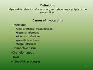 Definition:
Myocarditis refers to inflammation, necrosis, or myocytolysis of the
                            myocardium.

                    Causes of myocarditis
  –Infectious
      •viral infections ( most common)
      •bacterial infections
      •rickettsial infections
      •parasitic infections
      •fungal infections
  –Connective tissue
  –Granulomatous
  –Toxic
  –Idiopathic processes
                                                                  123
 