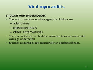 Viral myocarditis
ETIOLOGY AND EPIDEMIOLOGY.
• The most common causative agents in children are
   – adenovirus
   – coxsackievirus B
   – other enteroviruses
• The true incidence in children unknown because many mild
  cases go undetected.
• typically a sporadic, but occasionally an epidemic illness.




                                                            124
 