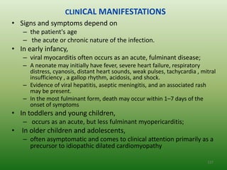 CLINICAL MANIFESTATIONS
• Signs and symptoms depend on
   – the patient's age
   – the acute or chronic nature of the infection.
• In early infancy,
   – viral myocarditis often occurs as an acute, fulminant disease;
   – A neonate may initially have fever, severe heart failure, respiratory
     distress, cyanosis, distant heart sounds, weak pulses, tachycardia , mitral
     insufficiency , a gallop rhythm, acidosis, and shock.
   – Evidence of viral hepatitis, aseptic meningitis, and an associated rash
     may be present.
   – In the most fulminant form, death may occur within 1–7 days of the
     onset of symptoms
• In toddlers and young children,
   – occurs as an acute, but less fulminant myopericarditis;
• In older children and adolescents,
   – often asymptomatic and comes to clinical attention primarily as a
     precursor to idiopathic dilated cardiomyopathy

                                                                            127
 