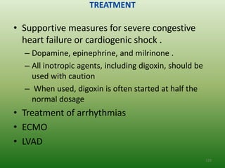 TREATMENT

• Supportive measures for severe congestive
  heart failure or cardiogenic shock .
  – Dopamine, epinephrine, and milrinone .
  – All inotropic agents, including digoxin, should be
    used with caution
  – When used, digoxin is often started at half the
    normal dosage
• Treatment of arrhythmias
• ECMO
• LVAD
                                                         129
 