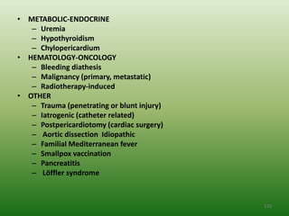 • METABOLIC-ENDOCRINE
   – Uremia
   – Hypothyroidism
   – Chylopericardium
• HEMATOLOGY-ONCOLOGY
   – Bleeding diathesis
   – Malignancy (primary, metastatic)
   – Radiotherapy-induced
• OTHER
   – Trauma (penetrating or blunt injury)
   – Iatrogenic (catheter related)
   – Postpericardiotomy (cardiac surgery)
   – Aortic dissection Idiopathic
   – Familial Mediterranean fever
   – Smallpox vaccination
   – Pancreatitis
   – Löffler syndrome



                                            132
 