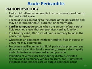 Acute Pericarditis
PATHOPHYSIOLOGY
• Pericardial inflammation results in an accumulation of fluid in
  the pericardial space.
• The fluid varies according to the cause of the pericarditis and
  may be serous, fibrinous, purulent, or hemorrhagic.
• Cardiac tamponade occurs when the amount of pericardial
  fluid reaches a level that compromises cardiac function.
• In a healthy child, 10–15 mL of fluid is normally found in the
  pericardial space,
• whereas in an adolescent with pericarditis, fluid in excess of
  1,000 mL may accumulate.
• For every small increment of fluid, pericardial pressure rises
  slowly; once a critical level is reached, pressure rises rapidly
  and culminates in severe cardiac compression.
• Inhibition of ventricular filling during diastole, elevated
  systemic and pulmonary venous pressure, and, if untreated,
  eventual compromised cardiac output and shock occur
                                                                 133
 