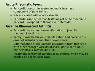 Acute Rheumatic Fever.
   – Pericarditis occurs in acute rheumatic fever as a
     component of pancarditis .
   – It is associated with acute valvulitis.
   – Pericarditis and other manifestations of acute rheumatic
     pancarditis respond to therapy with steroids.
Juvenile Rheumatoid Arthritis.
   – Pericarditis is a common manifestation of juvenile
     rheumatoid arthritis
   – Rarely, it may be the only manifestation and precede the
     onset of arthritis by months or even years.
   – Differentiation of rheumatoid pericarditis from that seen
     with other collagen vascular disease, particularly lupus
     erythematosus, may be difficult.
   – Treatment consists of steroids or salicylates, which may be
     needed on a long-term basis


                                                                136
 