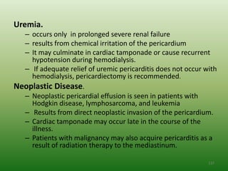 Uremia.
  – occurs only in prolonged severe renal failure
  – results from chemical irritation of the pericardium
  – It may culminate in cardiac tamponade or cause recurrent
    hypotension during hemodialysis.
  – If adequate relief of uremic pericarditis does not occur with
    hemodialysis, pericardiectomy is recommended.
Neoplastic Disease.
  – Neoplastic pericardial effusion is seen in patients with
    Hodgkin disease, lymphosarcoma, and leukemia
  – Results from direct neoplastic invasion of the pericardium.
  – Cardiac tamponade may occur late in the course of the
    illness.
  – Patients with malignancy may also acquire pericarditis as a
    result of radiation therapy to the mediastinum.

                                                              137
 