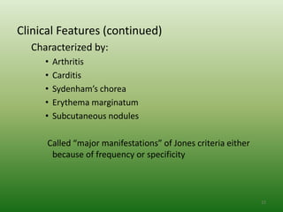 Clinical Features (continued)
  Characterized by:
     •   Arthritis
     •   Carditis
     •   Sydenham’s chorea
     •   Erythema marginatum
     •   Subcutaneous nodules

      Called “major manifestations” of Jones criteria either
       because of frequency or specificity



                                                               15
 