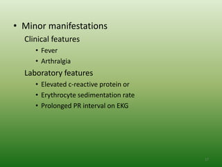 • Minor manifestations
  Clinical features
     • Fever
     • Arthralgia
  Laboratory features
     • Elevated c-reactive protein or
     • Erythrocyte sedimentation rate
     • Prolonged PR interval on EKG




                                        17
 