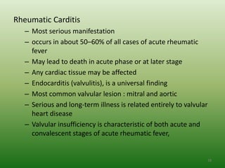 Rheumatic Carditis
   – Most serious manifestation
   – occurs in about 50–60% of all cases of acute rheumatic
     fever
   – May lead to death in acute phase or at later stage
   – Any cardiac tissue may be affected
   – Endocarditis (valvulitis), is a universal finding
   – Most common valvular lesion : mitral and aortic
   – Serious and long-term illness is related entirely to valvular
     heart disease
   – Valvular insufficiency is characteristic of both acute and
     convalescent stages of acute rheumatic fever,


                                                                     18
 