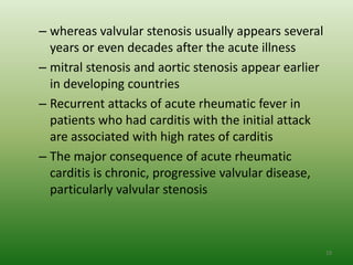 – whereas valvular stenosis usually appears several
  years or even decades after the acute illness
– mitral stenosis and aortic stenosis appear earlier
  in developing countries
– Recurrent attacks of acute rheumatic fever in
  patients who had carditis with the initial attack
  are associated with high rates of carditis
– The major consequence of acute rheumatic
  carditis is chronic, progressive valvular disease,
  particularly valvular stenosis



                                                       19
 