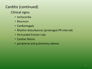 Carditis (continued)
   Clinical signs:
     •   tachycardia
     •   Murmurs
     •   Cardiomegaly
     •   Rhythm disturbances (prolonged PR interval)
     •   Pericardial friction rubs
     •   Cardiac failure
     •   peripheral and pulmonary edema




                                                       20
 