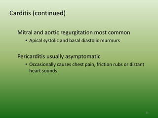 Carditis (continued)

  Mitral and aortic regurgitation most common
     • Apical systolic and basal diastolic murmurs


  Pericarditis usually asymptomatic
     • Occasionally causes chest pain, friction rubs or distant
       heart sounds




                                                                  21
 