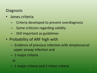 Diagnosis
• Jones criteria
  – Criteria developed to prevent overdiagnosis
  – Some criticism regarding validity
  – Still important as guidelines
• Probability of ARF high with
  – Evidence of previous infection with streptococcal
    upper airway infection and
  – 2 major criteria
   or
  – 1 major criteria and 2 minor criteria
                                                        22
 