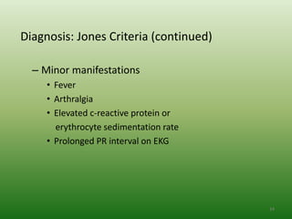 Diagnosis: Jones Criteria (continued)

  – Minor manifestations
     • Fever
     • Arthralgia
     • Elevated c-reactive protein or
       erythrocyte sedimentation rate
     • Prolonged PR interval on EKG




                                        24
 