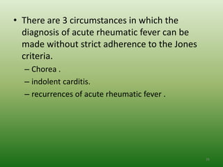 • There are 3 circumstances in which the
  diagnosis of acute rheumatic fever can be
  made without strict adherence to the Jones
  criteria.
  – Chorea .
  – indolent carditis.
  – recurrences of acute rheumatic fever .




                                               26
 