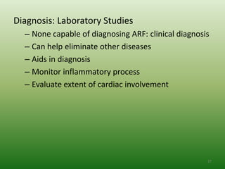Diagnosis: Laboratory Studies
  – None capable of diagnosing ARF: clinical diagnosis
  – Can help eliminate other diseases
  – Aids in diagnosis
  – Monitor inflammatory process
  – Evaluate extent of cardiac involvement




                                                     27
 