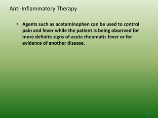 Anti-Inflammatory Therapy

  • Agents such as acetaminophen can be used to control
    pain and fever while the patient is being observed for
    more definite signs of acute rheumatic fever or for
    evidence of another disease.




                                                             31
 