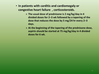 • In patients with carditis and cardiomegaly or
  congestive heart failure , corticosteroids.
       » The usual dose of prednisone is 2 mg/kg/day in 4
         divided doses for 2–3 wk followed by a tapering of the
         dose that reduces the dose by 5 mg/24 hr every 2–3
         days.
       » At the beginning of the tapering of the prednisone dose,
         aspirin should be started at 75 mg/kg/day in 4 divided
         doses for 6 wk.




                                                                33
 