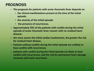 PROGNOSIS
  – The prognosis for patients with acute rheumatic fever depends on
      • the clinical manifestations present at the time of the initial
        episode,
      • the severity of the initial episode
      • the presence of recurrences.
  – Approximately 70% of the patients with carditis during the initial
    episode of acute rheumatic fever recover with no residual heart
    disease;
  – the more severe the initial cardiac involvement, the greater the risk
    for residual heart disease.
  – Patients without carditis during the initial episode are unlikely to
    have carditis with recurrences.
  – patients with carditis during the initial episode are likely to have
    carditis with recurrences, and the risk for permanent heart damage
    increases with each recurrence.


                                                                            35
 