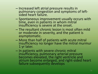 – Increased left atrial pressure results in
  pulmonary congestion and symptoms of left-
  sided heart failure.
– Spontaneous improvement usually occurs with
  time, even in patients in whom mitral
  insufficiency is severe at the onset.
– The resultant chronic lesion is most often mild
  or moderate in severity, and the patient is
  asymptomatic.
– More than half of patients with acute mitral
  insufficiency no longer have the mitral murmur
  1 yr later.
– In patients with severe chronic mitral
  insufficiency, pulmonary arterial pressure
  becomes elevated, the right ventricle and
  atrium become enlarged, and right-sided heart
  failure subsequently develops
                                                43
 