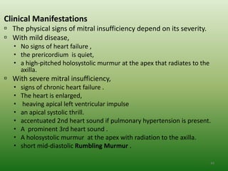 Clinical Manifestations
 The physical signs of mitral insufficiency depend on its severity.
 With mild disease,
    No signs of heart failure ,
    the prericordium is quiet,
    a high-pitched holosystolic murmur at the apex that radiates to the
     axilla.
 With severe mitral insufficiency,
      signs of chronic heart failure .
      The heart is enlarged,
       heaving apical left ventricular impulse
      an apical systolic thrill.
      accentuated 2nd heart sound if pulmonary hypertension is present.
      A prominent 3rd heart sound .
      A holosystolic murmur at the apex with radiation to the axilla.
      short mid-diastolic Rumbling Murmur .

                                                                           44
 