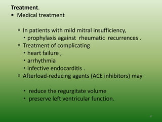 Treatment.
 Medical treatment

   In patients with mild mitral insufficiency,
     prophylaxis against rheumatic recurrences .
   Treatment of complicating
     heart failure ,
     arrhythmia
     infective endocarditis .
   Afterload-reducing agents (ACE inhibitors) may

     reduce the regurgitate volume
     preserve left ventricular function.

                                                     47
 