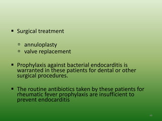 Surgical treatment

   annuloplasty
   valve replacement

 Prophylaxis against bacterial endocarditis is
  warranted in these patients for dental or other
  surgical procedures.

 The routine antibiotics taken by these patients for
  rheumatic fever prophylaxis are insufficient to
  prevent endocarditis

                                                        48
 