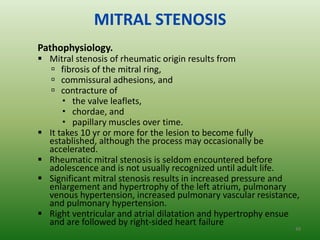 MITRAL STENOSIS
Pathophysiology.
 Mitral stenosis of rheumatic origin results from
    fibrosis of the mitral ring,
    commissural adhesions, and
    contracture of
       the valve leaflets,
       chordae, and
       papillary muscles over time.
 It takes 10 yr or more for the lesion to become fully
  established, although the process may occasionally be
  accelerated.
 Rheumatic mitral stenosis is seldom encountered before
  adolescence and is not usually recognized until adult life.
 Significant mitral stenosis results in increased pressure and
  enlargement and hypertrophy of the left atrium, pulmonary
  venous hypertension, increased pulmonary vascular resistance,
  and pulmonary hypertension.
 Right ventricular and atrial dilatation and hypertrophy ensue
  and are followed by right-sided heart failure
                                                             49
 