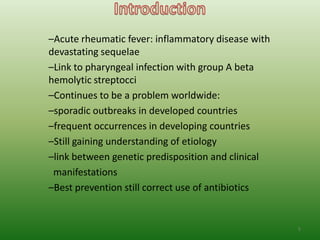 –Acute rheumatic fever: inflammatory disease with
devastating sequelae
–Link to pharyngeal infection with group A beta
hemolytic streptocci
–Continues to be a problem worldwide:
–sporadic outbreaks in developed countries
–frequent occurrences in developing countries
–Still gaining understanding of etiology
–link between genetic predisposition and clinical
 manifestations
–Best prevention still correct use of antibiotics


                                                    5
 